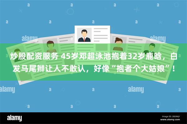 炒股配资服务 45岁邓超泳池抱着32岁鹿晗，白发马尾辫让人不敢认，好像“抱者个大姑娘”！