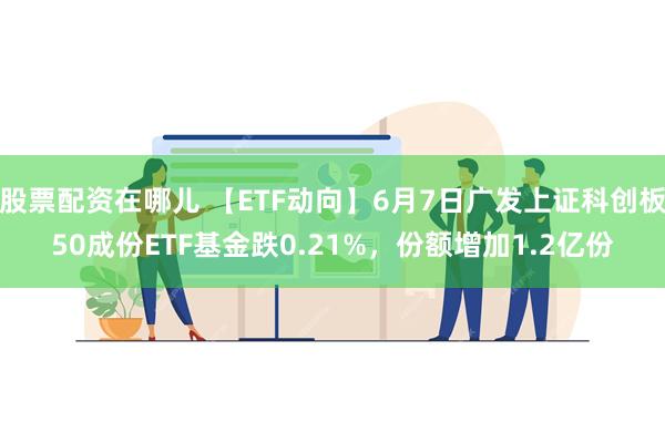 股票配资在哪儿 【ETF动向】6月7日广发上证科创板50成份ETF基金跌0.21%，份额增加1.2亿份