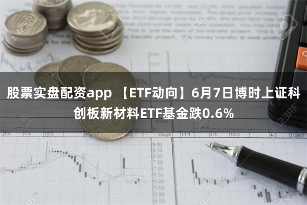 股票实盘配资app 【ETF动向】6月7日博时上证科创板新材料ETF基金跌0.6%