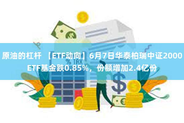 原油的杠杆 【ETF动向】6月7日华泰柏瑞中证2000ETF基金跌0.85%，份额增加2.4亿份