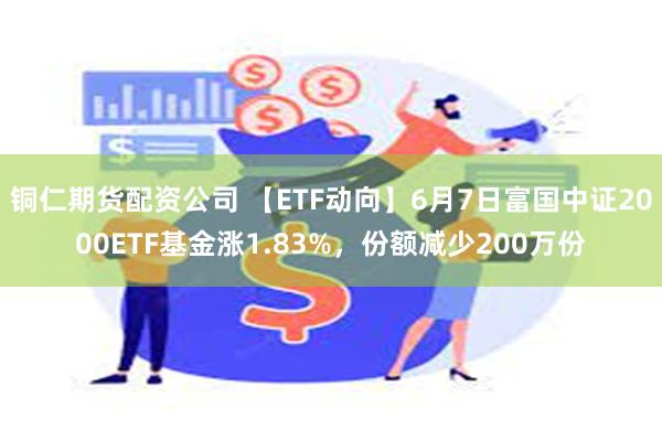 铜仁期货配资公司 【ETF动向】6月7日富国中证2000ETF基金涨1.83%，份额减少200万份