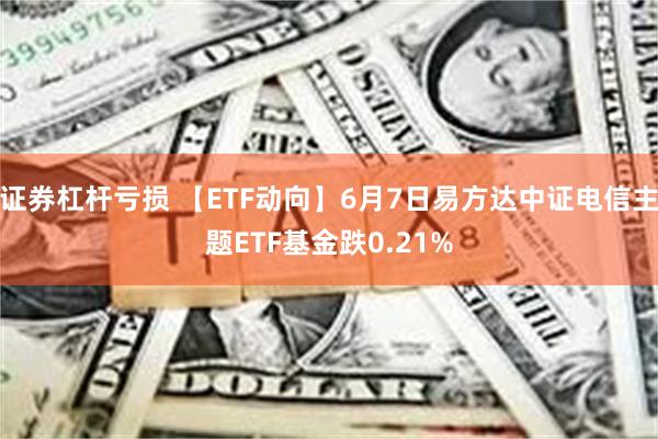 证券杠杆亏损 【ETF动向】6月7日易方达中证电信主题ETF基金跌0.21%