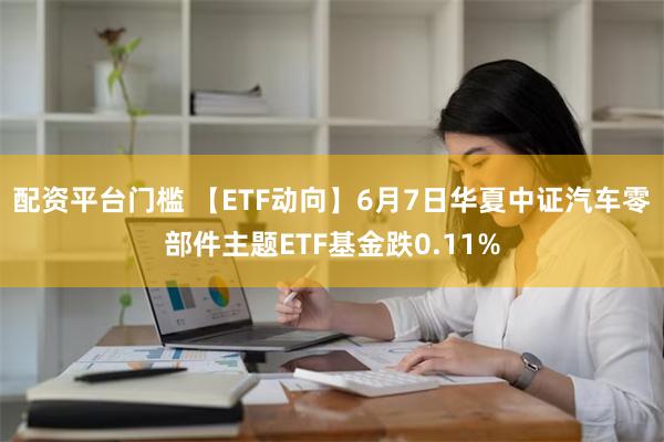 配资平台门槛 【ETF动向】6月7日华夏中证汽车零部件主题ETF基金跌0.11%