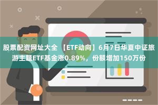 股票配资网址大全 【ETF动向】6月7日华夏中证旅游主题ETF基金涨0.89%，份额增加150万份