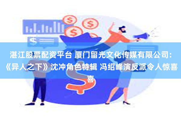 湛江股票配资平台 厦门留光文化传媒有限公司：《异人之下》沈冲角色特辑 冯绍峰演反派令人惊喜