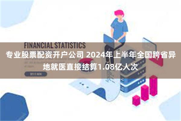 专业股票配资开户公司 2024年上半年全国跨省异地就医直接结算1.08亿人次