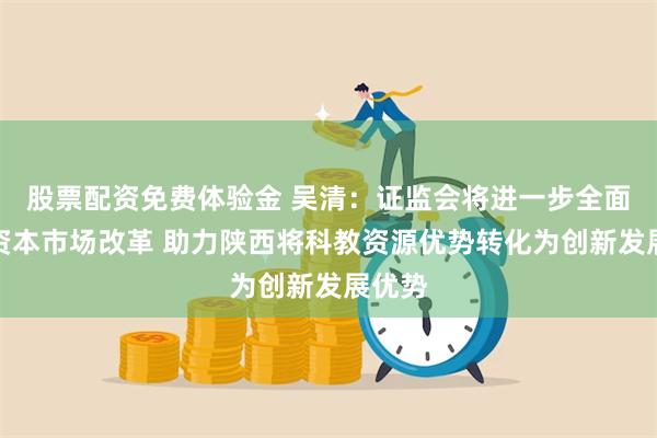 股票配资免费体验金 吴清：证监会将进一步全面深化资本市场改革 助力陕西将科教资源优势转化为创新发展优势