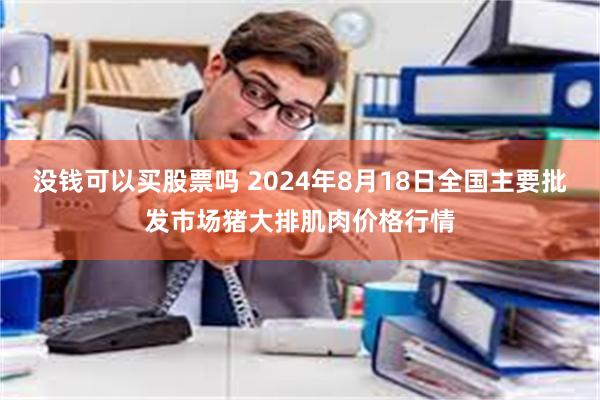 没钱可以买股票吗 2024年8月18日全国主要批发市场猪大排肌肉价格行情