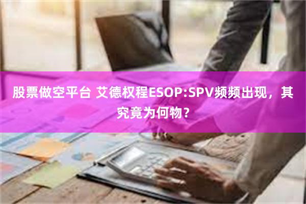 股票做空平台 艾德权程ESOP:SPV频频出现，其究竟为何物？