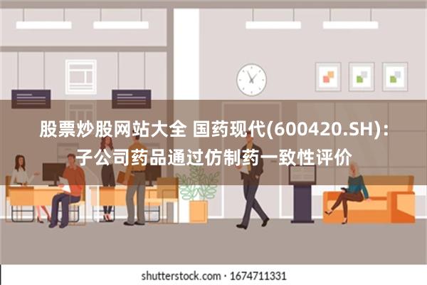 股票炒股网站大全 国药现代(600420.SH)：子公司药品通过仿制药一致性评价