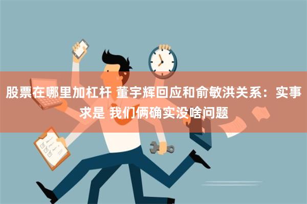 股票在哪里加杠杆 董宇辉回应和俞敏洪关系：实事求是 我们俩确实没啥问题