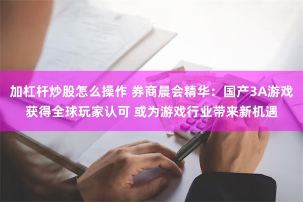 加杠杆炒股怎么操作 券商晨会精华：国产3A游戏获得全球玩家认可 或为游戏行业带来新机遇