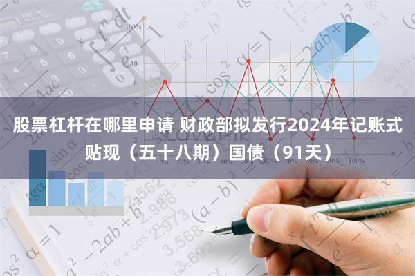 股票杠杆在哪里申请 财政部拟发行2024年记账式贴现（五十八期）国债（91天）