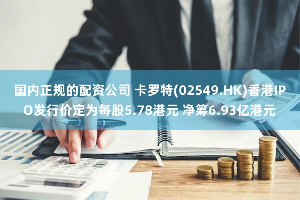 国内正规的配资公司 卡罗特(02549.HK)香港IPO发行价定为每股5.78港元 净筹6.93亿港元