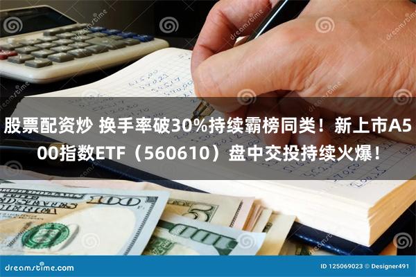 股票配资炒 换手率破30%持续霸榜同类！新上市A500指数ETF（560610）盘中交投持续火爆！