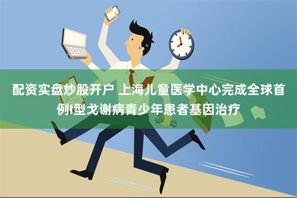 配资实盘炒股开户 上海儿童医学中心完成全球首例I型戈谢病青少年患者基因治疗