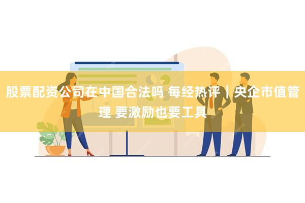 股票配资公司在中国合法吗 每经热评｜央企市值管理 要激励也要工具