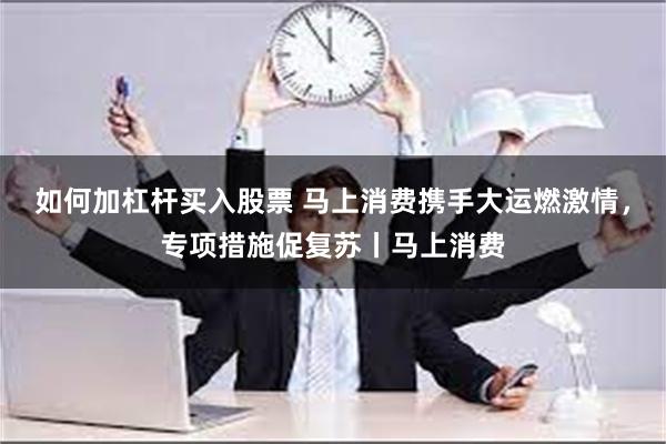 如何加杠杆买入股票 马上消费携手大运燃激情，专项措施促复苏丨马上消费