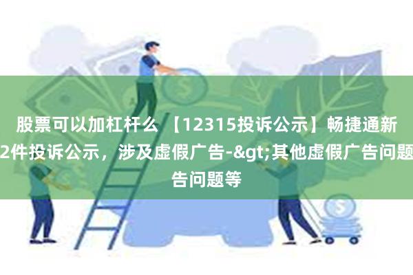 股票可以加杠杆么 【12315投诉公示】畅捷通新增2件投诉公示，涉及虚假广告->其他虚假广告问题等