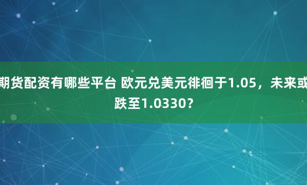 期货配资有哪些平台 欧元兑美元徘徊于1.05，未来或跌至1.0330？