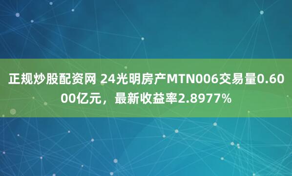 正规炒股配资网 24光明房产MTN006交易量0.6000亿元，最新收益率2.8977%