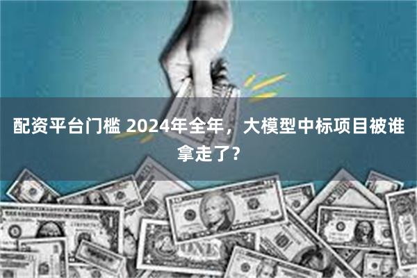 配资平台门槛 2024年全年，大模型中标项目被谁拿走了？