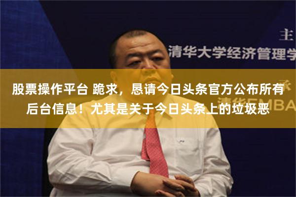 股票操作平台 跪求，恳请今日头条官方公布所有后台信息！尤其是关于今日头条上的垃圾恶