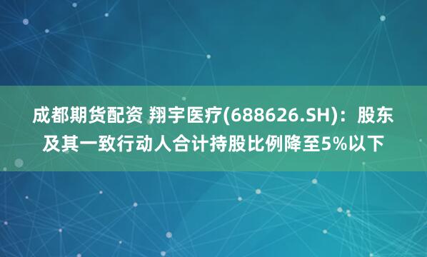 成都期货配资 翔宇医疗(688626.SH)：股东及其一致行动人合计持股比例降至5%以下