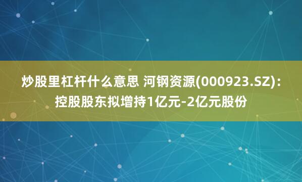 炒股里杠杆什么意思 河钢资源(000923.SZ)：控股股东拟增持1亿元-2亿元股份