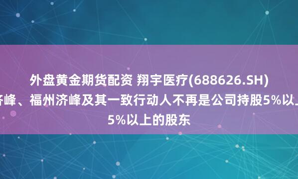 外盘黄金期货配资 翔宇医疗(688626.SH)：苏州济峰、福州济峰及其一致行动人不再是公司持股5%以上的股东