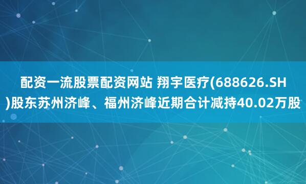 配资一流股票配资网站 翔宇医疗(688626.SH)股东苏州济峰、福州济峰近期合计减持40.02万股