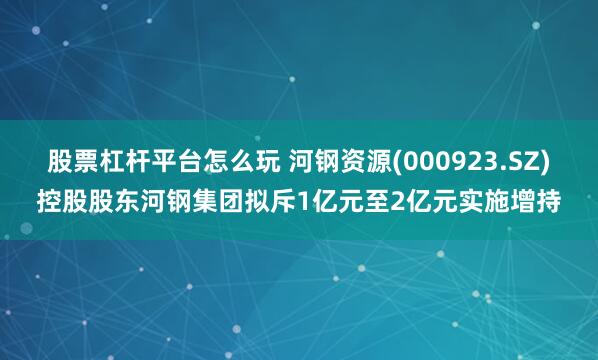 股票杠杆平台怎么玩 河钢资源(000923.SZ)控股股东河钢集团拟斥1亿元至2亿元实施增持