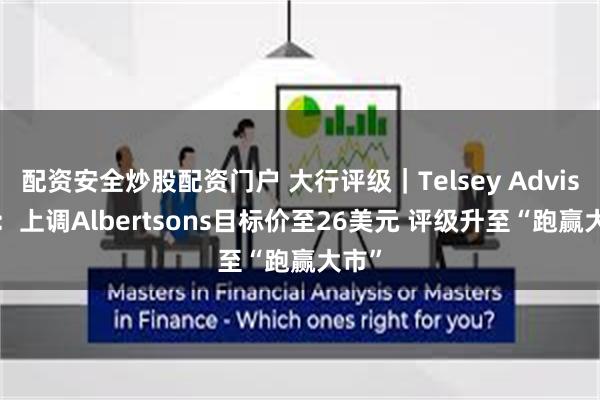 配资安全炒股配资门户 大行评级｜Telsey Advisory：上调Albertsons目标价至26美元 评级升至“跑赢大市”