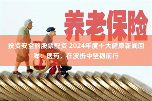 投资安全的股票配资 2024年度十大健康新闻回眸：医药，在波折中坚韧前行