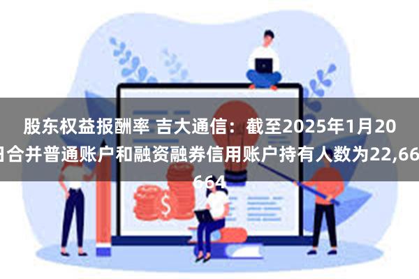 股东权益报酬率 吉大通信：截至2025年1月20日合并普通账户和融资融券信用账户持有人数为22,664