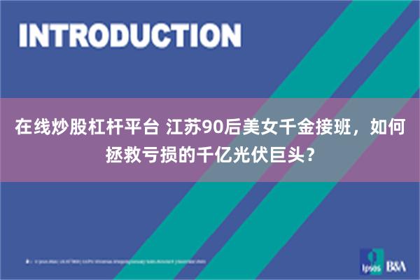 在线炒股杠杆平台 江苏90后美女千金接班，如何拯救亏损的千亿光伏巨头？