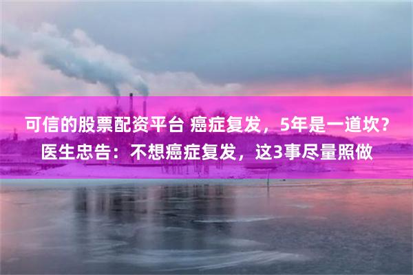 可信的股票配资平台 癌症复发，5年是一道坎？医生忠告：不想癌症复发，这3事尽量照做