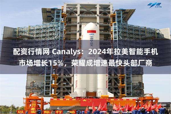 配资行情网 Canalys：2024年拉美智能手机市场增长15%，荣耀成增速最快头部厂商