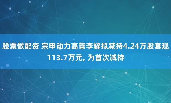 股票做配资 宗申动力高管李耀拟减持4.24万股套现113.7万元, 为首次减持