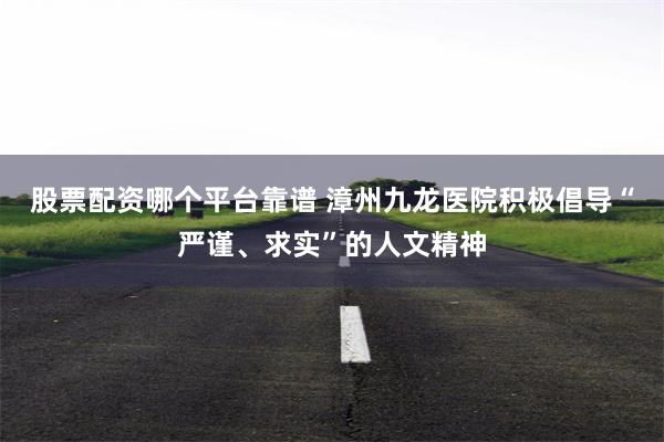 股票配资哪个平台靠谱 漳州九龙医院积极倡导“严谨、求实”的人文精神