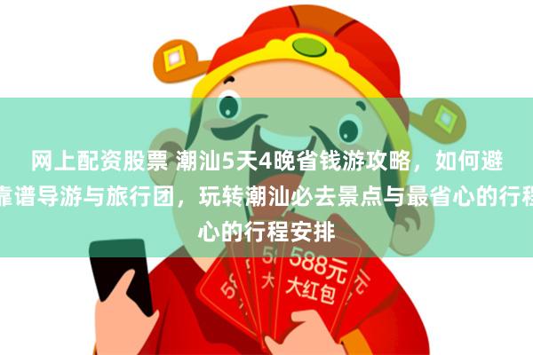 网上配资股票 潮汕5天4晚省钱游攻略，如何避开不靠谱导游与旅行团，玩转潮汕必去景点与最省心的行程安排