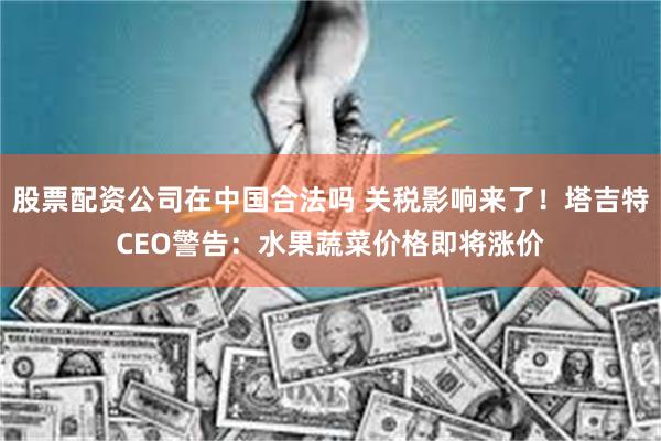 股票配资公司在中国合法吗 关税影响来了！塔吉特CEO警告：水果蔬菜价格即将涨价