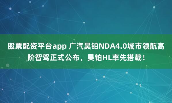 股票配资平台app 广汽昊铂NDA4.0城市领航高阶智驾正式公布，昊铂HL率先搭载！