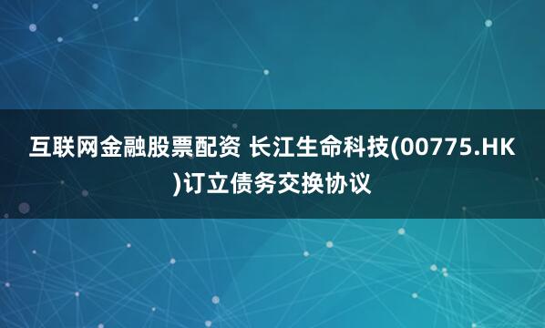 互联网金融股票配资 长江生命科技(00775.HK)订立债务交换协议