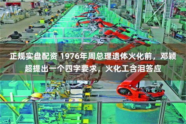 正规实盘配资 1976年周总理遗体火化前，邓颖超提出一个四字要求，火化工含泪答应