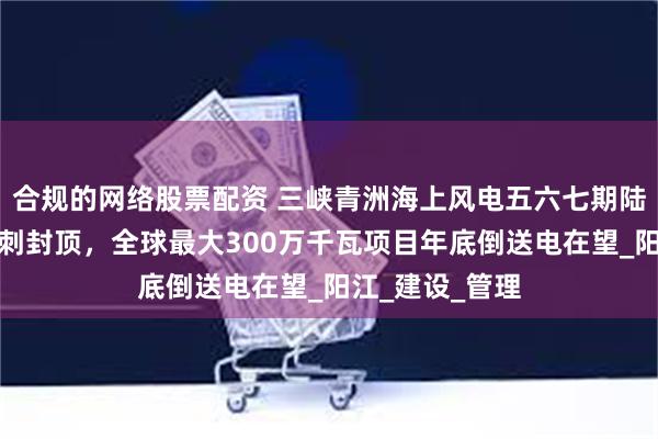 合规的网络股票配资 三峡青洲海上风电五六七期陆上集控中心冲刺封顶，全球最大300万千瓦项目年底倒送电在望_阳江_建设_管理