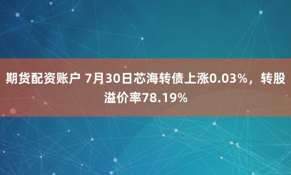 期货配资账户 7月30日芯海转债上涨0.03%，转股溢价率78.19%
