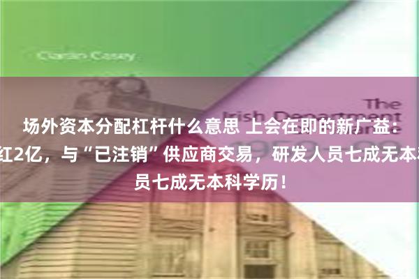 场外资本分配杠杆什么意思 上会在即的新广益:突击分红2亿,与“已注销”供应商交易,研发人员七成无本科学历!