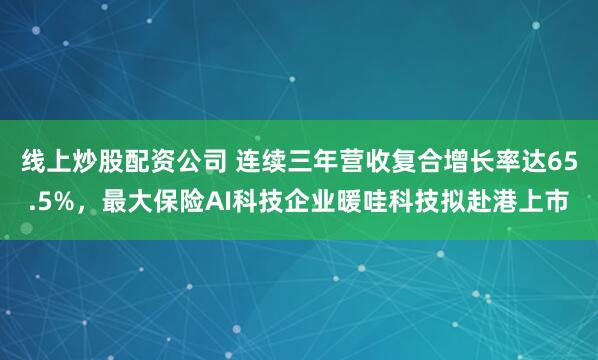 线上炒股配资公司 连续三年营收复合增长率达65.5%,最大保险AI科技企业暖哇科技拟赴港上市