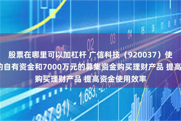股票在哪里可以加杠杆 广信科技（920037）使用4000万元的自有资金和7000万元的募集资金购买理财产品 提高资金使用效率